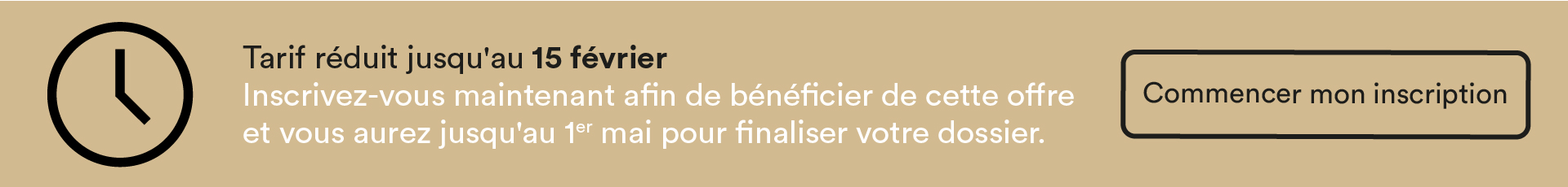 Tarif réduit jusqu'au 15 février Inscrivez-vous maintenant afin de bénéficier de cette offre et vous aurez jusqu'au 1er mai pour finaliser votre dossier.